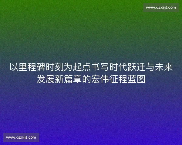 以里程碑时刻为起点书写时代跃迁与未来发展新篇章的宏伟征程蓝图 以里程碑时刻为起点书写时代跃迁与未来发展新篇章的宏伟征程蓝图